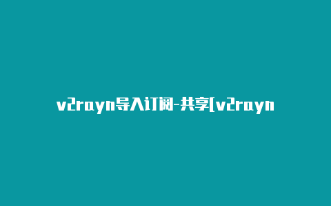 v2rayn导入订阅-共享[v2rayng安卓怎么使用安全可靠