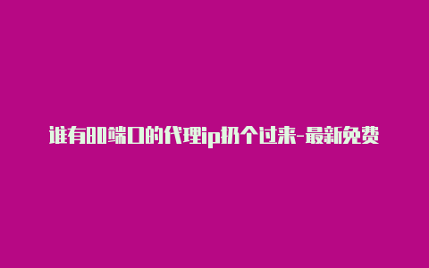 谁有80端口的代理ip扔个过来-最新免费http代理ip日日更新