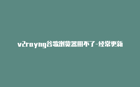 v2rayng谷歌浏览器用不了-经常更新