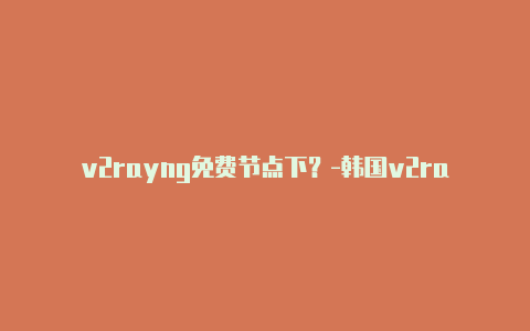 v2rayng免费节点下？-韩国v2rayng安卓局域网共享分享