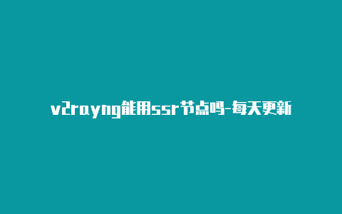 v2rayng能用ssr节点吗-每天更新