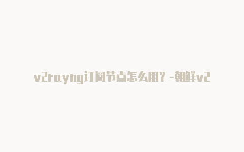 v2rayng订阅节点怎么用？-朝鲜v2rayngwindows下载分享