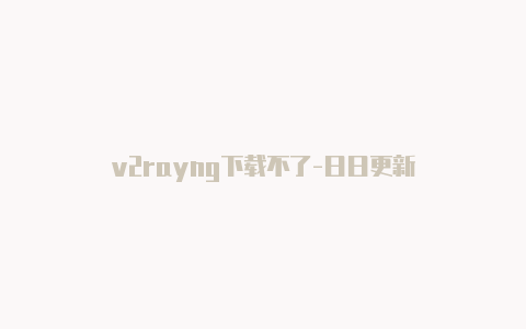 v2rayng下载不了-日日更新