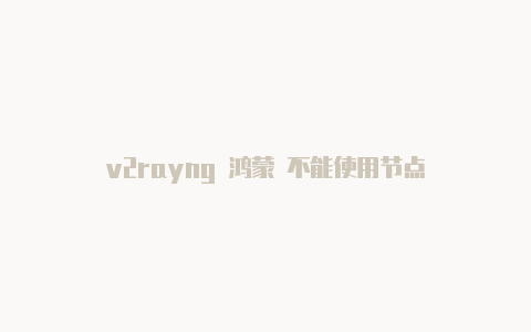 v2rayng 鸿蒙 不能使用节点