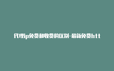 代理ip免费和收费的区别-最新免费http代理ip随时更新