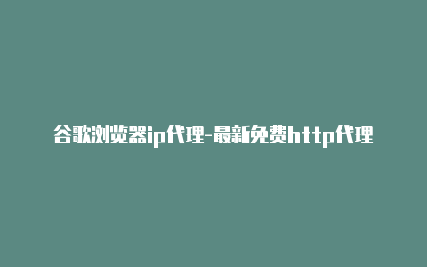 谷歌浏览器ip代理-最新免费http代理ip日日更新