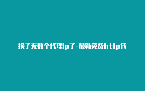 换了无数个代理ip了-最新免费http代理ip时刻更新