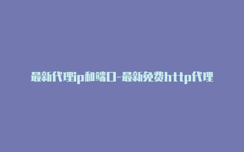 最新代理ip和端口-最新免费http代理ip日日更新