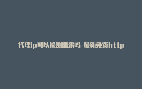 代理ip可以检测出来吗-最新免费http代理ip随时更新