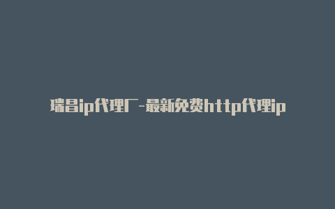 瑞昌ip代理厂-最新免费http代理ip随时更新-v2rayng