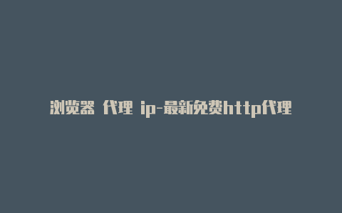 浏览器 代理 ip-最新免费http代理ip时刻更新