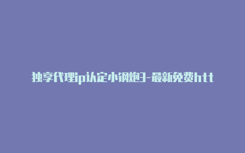 独享代理ip认定小钢炮3-最新免费http代理ip即时更新