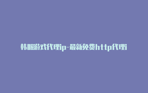 韩服游戏代理ip-最新免费http代理ip时刻更新