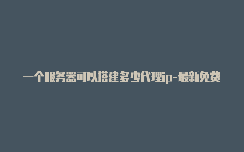 一个服务器可以搭建多少代理ip-最新免费http代理ip每日更新-v2rayng