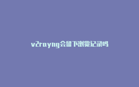 v2rayng会留下浏览记录吗-v2rayng