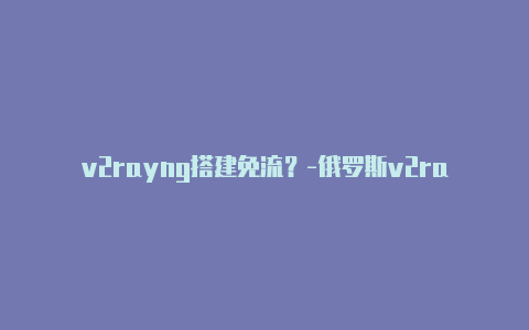 v2rayng搭建免流？-俄罗斯v2rayng配置文件为什么一片空白分享