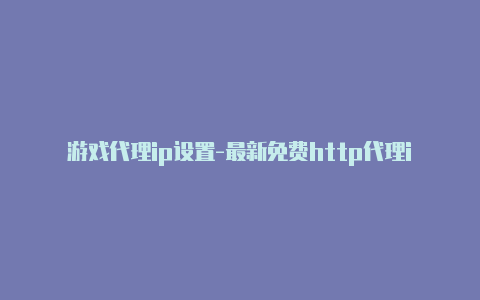 游戏代理ip设置-最新免费http代理ip时刻更新