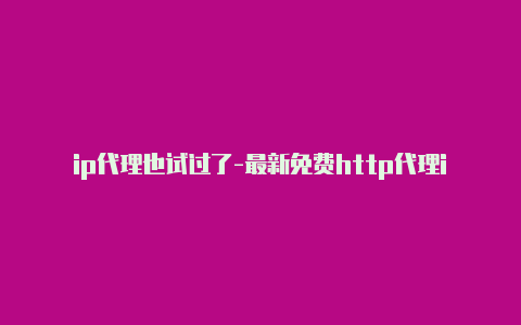 ip代理也试过了-最新免费http代理ip随时更新