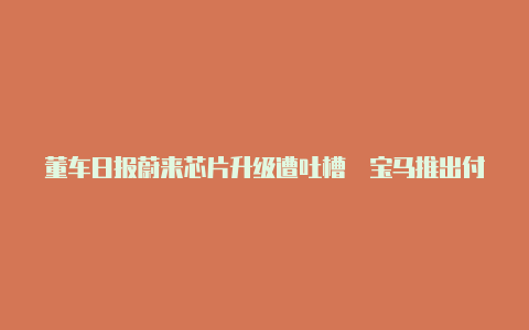 董车日报蔚来芯片升级遭吐槽 宝马推出付费订阅服务【v2rayn是干嘛用的】