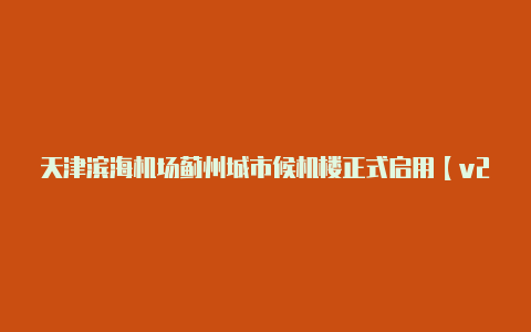 天津滨海机场蓟州城市候机楼正式启用【v2rayn节点订阅】-v2rayng