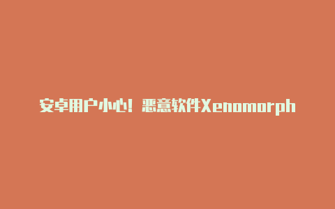 安卓用户小心!恶意软件Xenomorph复活:专门窃取用户银行信息【v2rayng破解版】