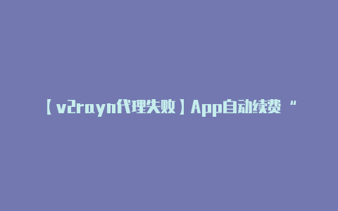 【v2rayn代理失败】App自动续费“连环计”防不胜防:格式条款坑不少 退订退款都不易