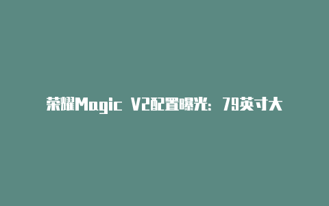 荣耀Magic V2配置曝光：79英寸大屏+矩形三摄重量235克【v2rayng安卓无法连接】-v2rayng