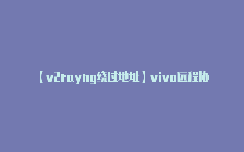 【v2rayng绕过地址】vivo远程协助太实用！实时交流+屏幕标记身处外地也能关怀家人-v2rayng