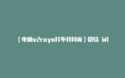 【电脑v2rayn打不开网页】微软 Windows 11 KB5033375 更新导致 Wi-Fi 无法连接多所高校中招