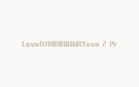 Lava在印度推出新的Yuva 2 Pro手机 采用了新的相机模组重新设计背面【v2rayng安卓机场】