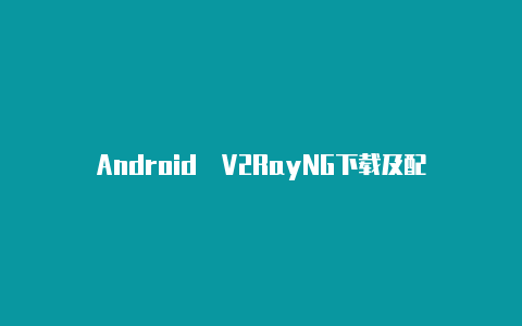 Android V2RayNG下载及配置【ios使用v2rayn软件】
