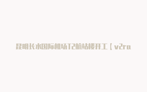 昆明长水国际机场T2航站楼开工【v2rayng安卓用法】