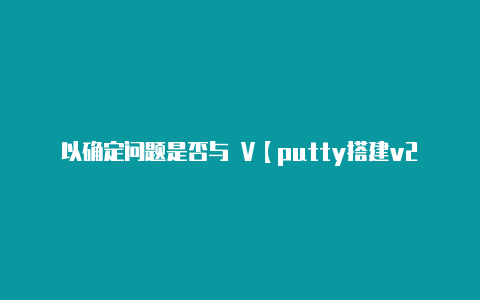 以确定问题是否与 V【putty搭建v2rayng】