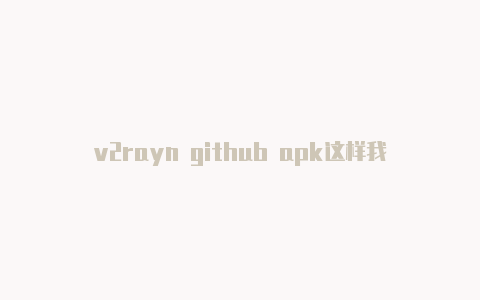 v2rayn github apk这样我才能更好地回答